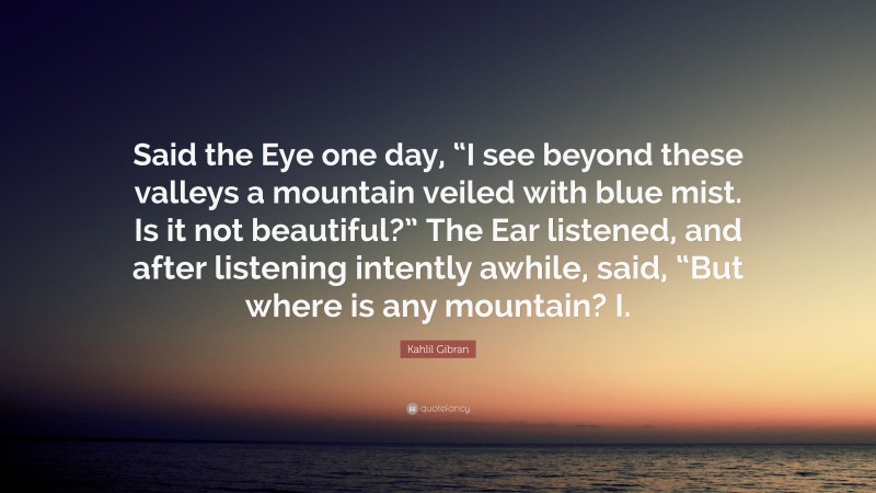 Kahlil Gibran Quote: “Said the Eye one day, “I see beyond these valleys a mountain veiled with blue mist. Is it not beautiful?” The Ear listened, and after listening intently awhile, said, “But where is any mountain? I.”