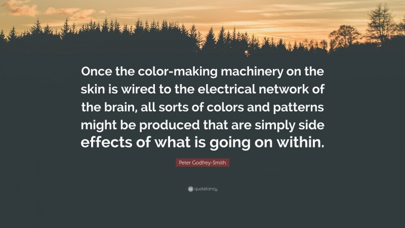 Peter Godfrey-Smith Quote: “Once the color-making machinery on the skin is wired to the electrical network of the brain, all sorts of colors and patterns might be produced that are simply side effects of what is going on within.”