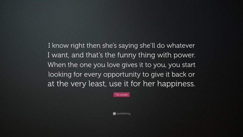 Tia Louise Quote: “I know right then she’s saying she’ll do whatever I want, and that’s the funny thing with power. When the one you love gives it to you, you start looking for every opportunity to give it back or at the very least, use it for her happiness.”