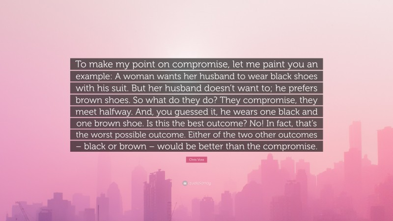Chris Voss Quote: “To make my point on compromise, let me paint you an example: A woman wants her husband to wear black shoes with his suit. But her husband doesn’t want to; he prefers brown shoes. So what do they do? They compromise, they meet halfway. And, you guessed it, he wears one black and one brown shoe. Is this the best outcome? No! In fact, that’s the worst possible outcome. Either of the two other outcomes – black or brown – would be better than the compromise.”