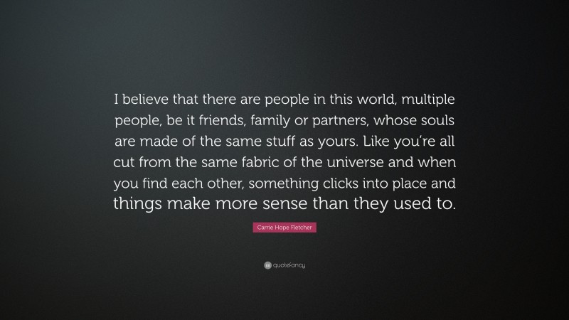 Carrie Hope Fletcher Quote: “I believe that there are people in this world, multiple people, be it friends, family or partners, whose souls are made of the same stuff as yours. Like you’re all cut from the same fabric of the universe and when you find each other, something clicks into place and things make more sense than they used to.”