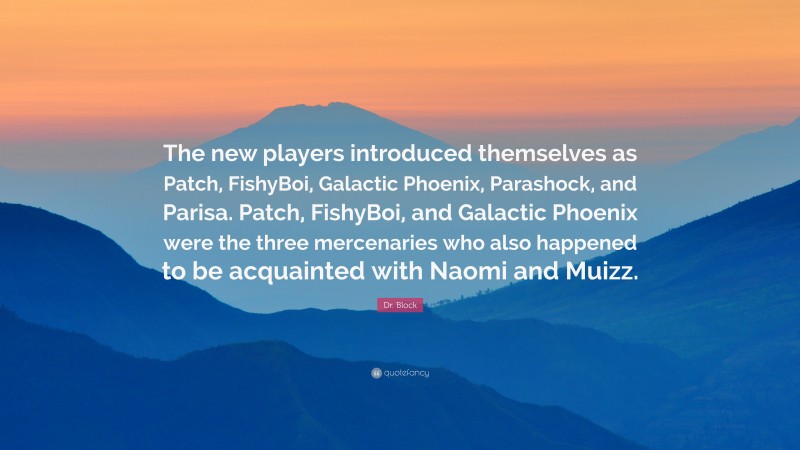 Dr. Block Quote: “The new players introduced themselves as Patch, FishyBoi, Galactic Phoenix, Parashock, and Parisa. Patch, FishyBoi, and Galactic Phoenix were the three mercenaries who also happened to be acquainted with Naomi and Muizz.”