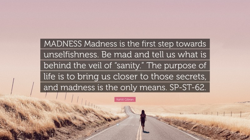 Kahlil Gibran Quote: “MADNESS Madness is the first step towards unselfishness. Be mad and tell us what is behind the veil of “sanity.” The purpose of life is to bring us closer to those secrets, and madness is the only means. SP-ST-62.”