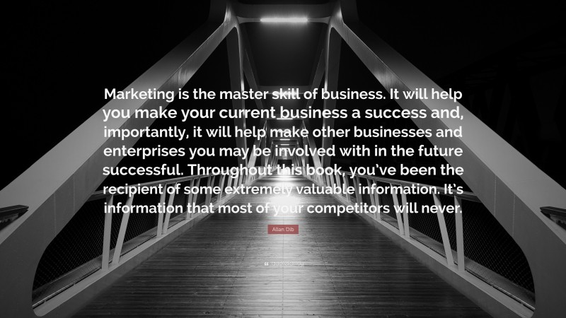 Allan Dib Quote: “Marketing is the master skill of business. It will help you make your current business a success and, importantly, it will help make other businesses and enterprises you may be involved with in the future successful. Throughout this book, you’ve been the recipient of some extremely valuable information. It’s information that most of your competitors will never.”