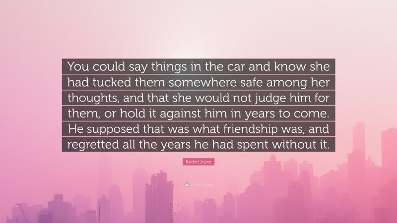 Rachel Joyce Quote: “You could say things in the car and know she had tucked them somewhere safe among her thoughts, and that she would not judge him for them, or hold it against him in years to come. He supposed that was what friendship was, and regretted all the years he had spent without it.”