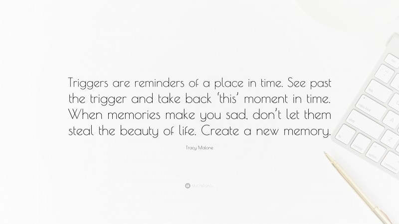 Tracy Malone Quote: “Triggers are reminders of a place in time. See past the trigger and take back ‘this’ moment in time. When memories make you sad, don’t let them steal the beauty of life. Create a new memory.”