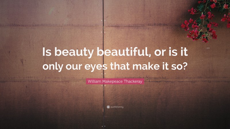 William Makepeace Thackeray Quote: “Is beauty beautiful, or is it only our eyes that make it so?”