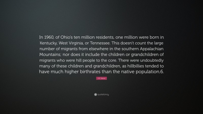 J.D. Vance Quote: “In 1960, of Ohio’s ten million residents, one million were born in Kentucky, West Virginia, or Tennessee. This doesn’t count the large number of migrants from elsewhere in the southern Appalachian Mountains; nor does it include the children or grandchildren of migrants who were hill people to the core. There were undoubtedly many of these children and grandchildren, as hillbillies tended to have much higher birthrates than the native population.6.”