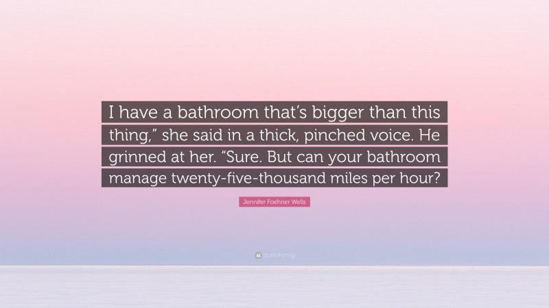 Jennifer Foehner Wells Quote: “I have a bathroom that’s bigger than this thing,” she said in a thick, pinched voice. He grinned at her. “Sure. But can your bathroom manage twenty-five-thousand miles per hour?”