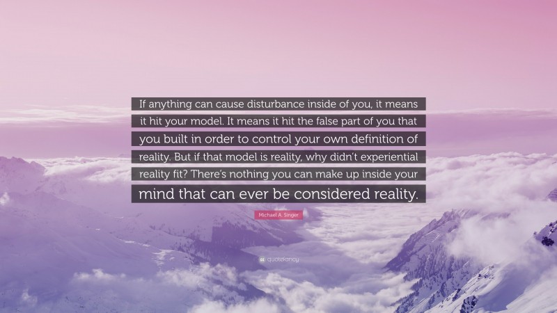Michael A. Singer Quote: “If anything can cause disturbance inside of you, it means it hit your model. It means it hit the false part of you that you built in order to control your own definition of reality. But if that model is reality, why didn’t experiential reality fit? There’s nothing you can make up inside your mind that can ever be considered reality.”