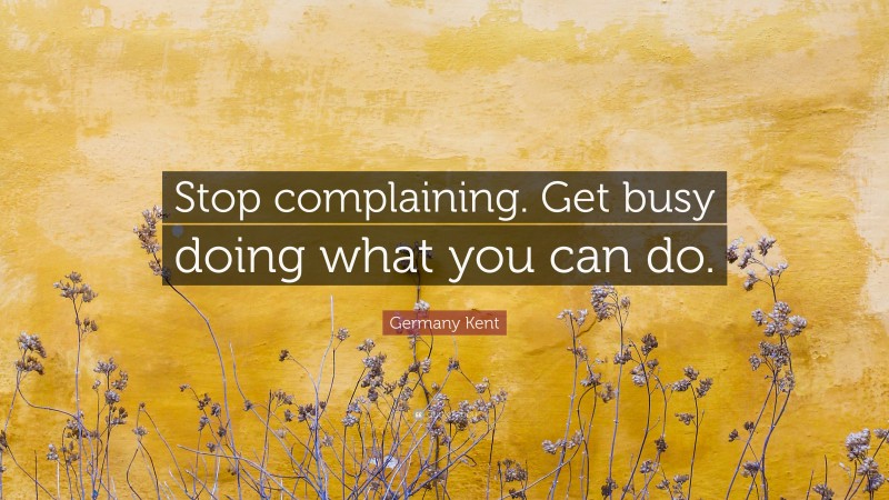 Germany Kent Quote: “Stop complaining. Get busy doing what you can do.”