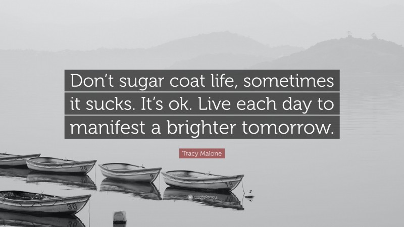 Tracy Malone Quote: “Don’t sugar coat life, sometimes it sucks. It’s ok. Live each day to manifest a brighter tomorrow.”