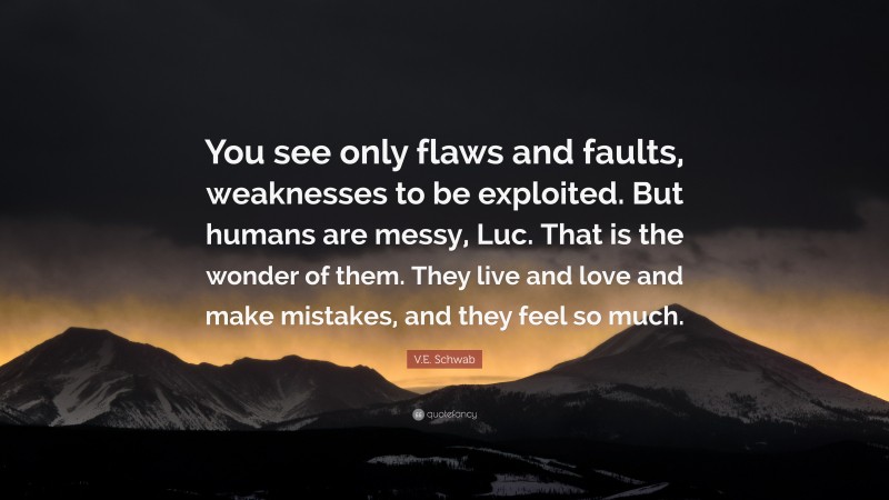 V.E. Schwab Quote: “You see only flaws and faults, weaknesses to be exploited. But humans are messy, Luc. That is the wonder of them. They live and love and make mistakes, and they feel so much.”