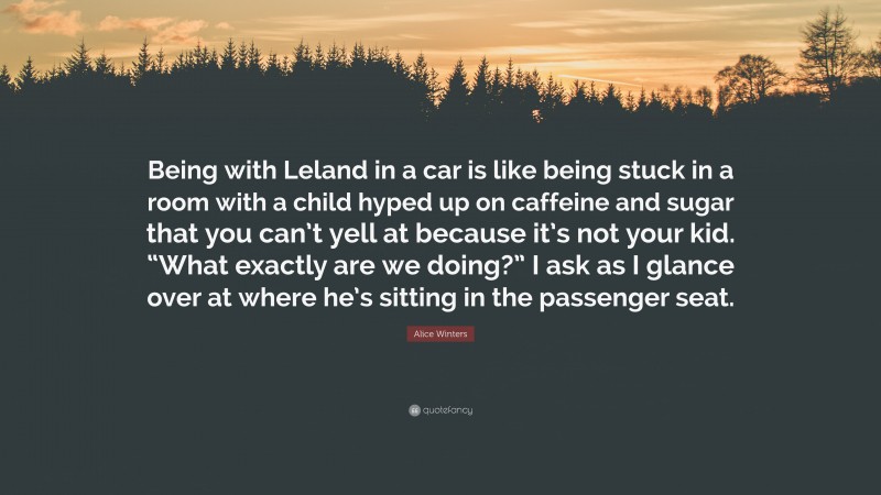 Alice Winters Quote: “Being with Leland in a car is like being stuck in a room with a child hyped up on caffeine and sugar that you can’t yell at because it’s not your kid. “What exactly are we doing?” I ask as I glance over at where he’s sitting in the passenger seat.”