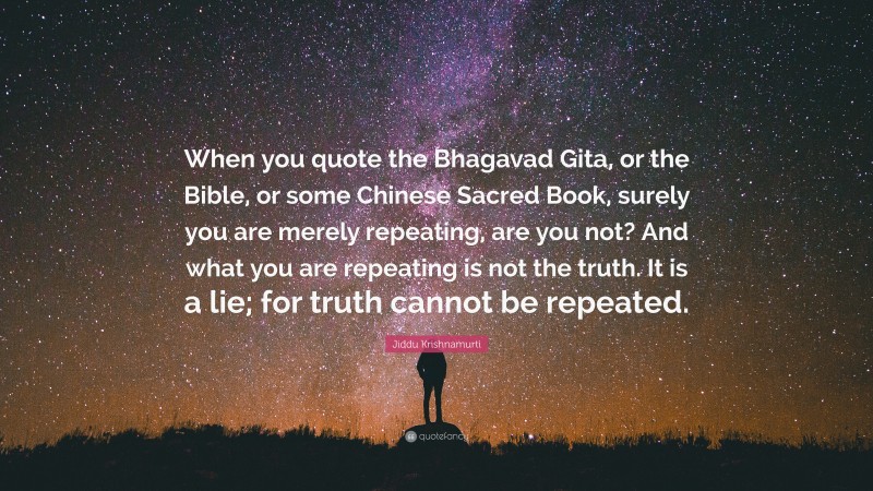Jiddu Krishnamurti Quote: “When you quote the Bhagavad Gita, or the Bible, or some Chinese Sacred Book, surely you are merely repeating, are you not? And what you are repeating is not the truth. It is a lie; for truth cannot be repeated.”