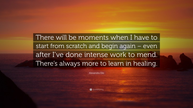 Alexandra Elle Quote: “There will be moments when I have to start from scratch and begin again – even after I’ve done intense work to mend. There’s always more to learn in healing.”