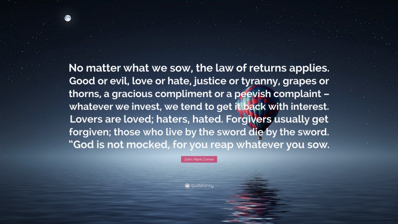 John Mark Comer Quote: “No matter what we sow, the law of returns applies. Good or evil, love or hate, justice or tyranny, grapes or thorns, a gracious compliment or a peevish complaint – whatever we invest, we tend to get it back with interest. Lovers are loved; haters, hated. Forgivers usually get forgiven; those who live by the sword die by the sword. “God is not mocked, for you reap whatever you sow.”