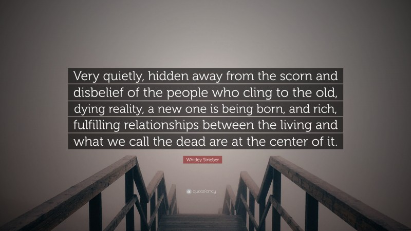 Whitley Strieber Quote: “Very quietly, hidden away from the scorn and disbelief of the people who cling to the old, dying reality, a new one is being born, and rich, fulfilling relationships between the living and what we call the dead are at the center of it.”