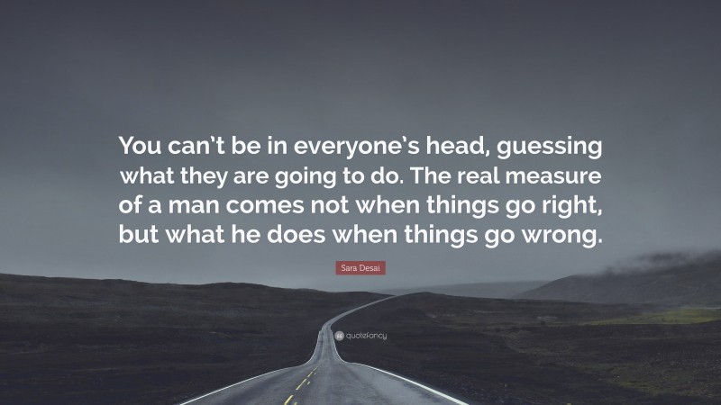 Sara Desai Quote: “You can’t be in everyone’s head, guessing what they are going to do. The real measure of a man comes not when things go right, but what he does when things go wrong.”