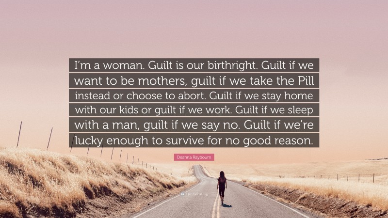 Deanna Raybourn Quote: “I’m a woman. Guilt is our birthright. Guilt if we want to be mothers, guilt if we take the Pill instead or choose to abort. Guilt if we stay home with our kids or guilt if we work. Guilt if we sleep with a man, guilt if we say no. Guilt if we’re lucky enough to survive for no good reason.”
