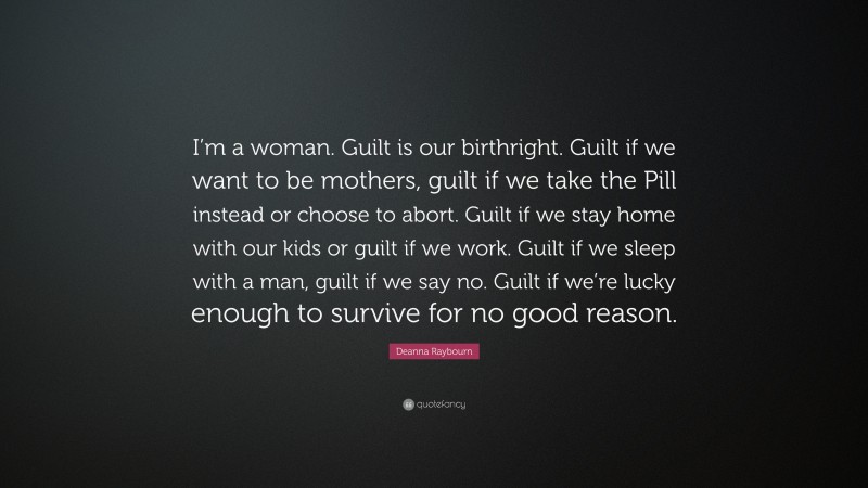 Deanna Raybourn Quote: “I’m a woman. Guilt is our birthright. Guilt if we want to be mothers, guilt if we take the Pill instead or choose to abort. Guilt if we stay home with our kids or guilt if we work. Guilt if we sleep with a man, guilt if we say no. Guilt if we’re lucky enough to survive for no good reason.”