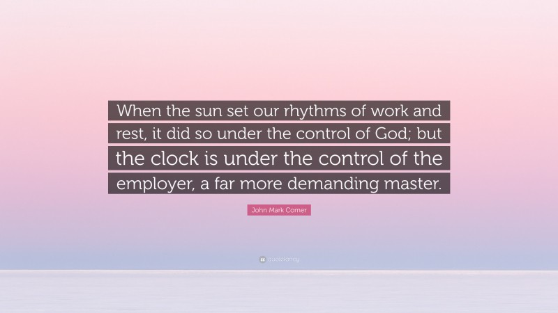 John Mark Comer Quote: “When the sun set our rhythms of work and rest, it did so under the control of God; but the clock is under the control of the employer, a far more demanding master.”