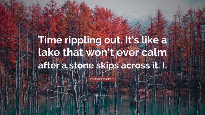 Michael Wehunt Quote: “Time rippling out. It’s like a lake that won’t ever calm after a stone skips across it. I.”