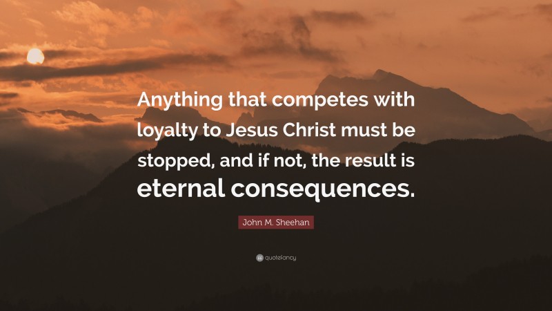 John M. Sheehan Quote: “Anything that competes with loyalty to Jesus Christ must be stopped, and if not, the result is eternal consequences.”