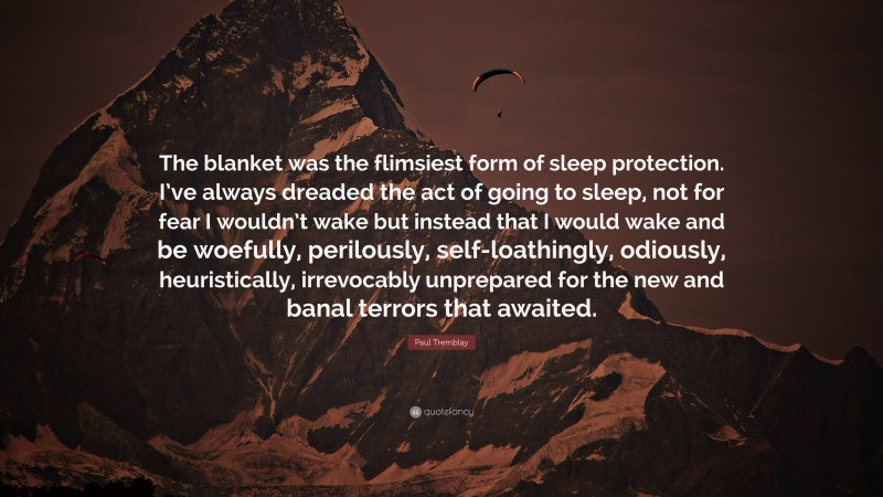 Paul Tremblay Quote: “The blanket was the flimsiest form of sleep protection. I’ve always dreaded the act of going to sleep, not for fear I wouldn’t wake but instead that I would wake and be woefully, perilously, self-loathingly, odiously, heuristically, irrevocably unprepared for the new and banal terrors that awaited.”