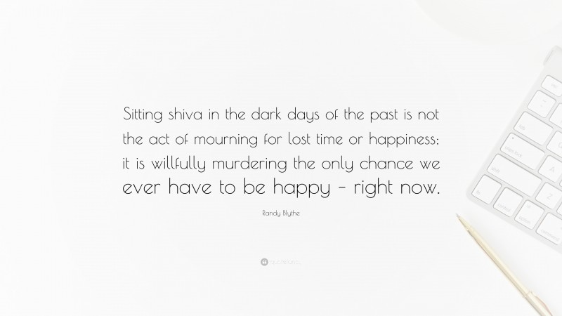 Randy Blythe Quote: “Sitting shiva in the dark days of the past is not the act of mourning for lost time or happiness; it is willfully murdering the only chance we ever have to be happy – right now.”