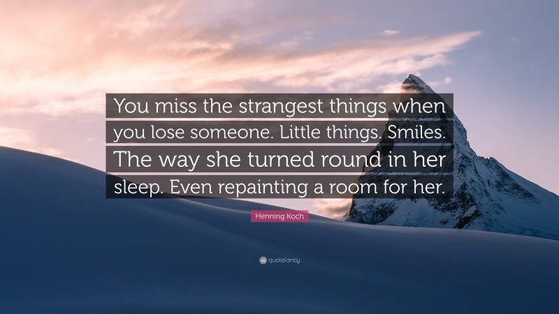 Henning Koch Quote: “You miss the strangest things when you lose someone. Little things. Smiles. The way she turned round in her sleep. Even repainting a room for her.”