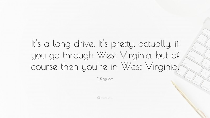 T. Kingfisher Quote: “It’s a long drive. It’s pretty, actually, if you go through West Virginia, but of course then you’re in West Virginia.”