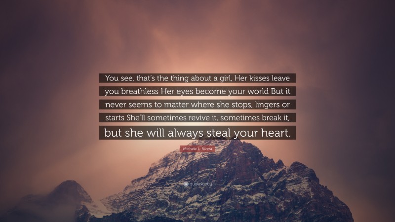 Michele L. Rivera Quote: “You see, that’s the thing about a girl, Her kisses leave you breathless Her eyes become your world But it never seems to matter where she stops, lingers or starts She’ll sometimes revive it, sometimes break it, but she will always steal your heart.”