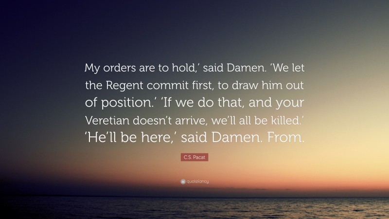 C.S. Pacat Quote: “My orders are to hold,’ said Damen. ‘We let the Regent commit first, to draw him out of position.’ ‘If we do that, and your Veretian doesn’t arrive, we’ll all be killed.’ ‘He’ll be here,’ said Damen. From.”