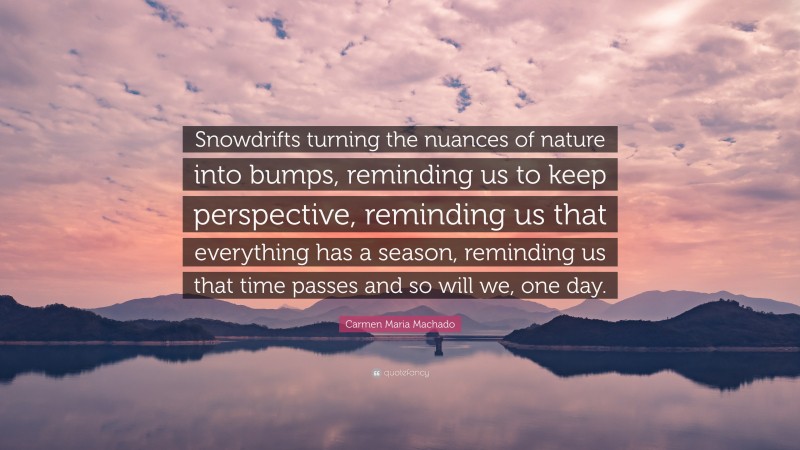 Carmen Maria Machado Quote: “Snowdrifts turning the nuances of nature into bumps, reminding us to keep perspective, reminding us that everything has a season, reminding us that time passes and so will we, one day.”