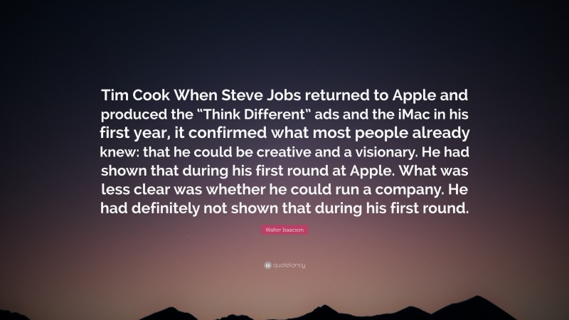 Walter Isaacson Quote: “Tim Cook When Steve Jobs returned to Apple and produced the “Think Different” ads and the iMac in his first year, it confirmed what most people already knew: that he could be creative and a visionary. He had shown that during his first round at Apple. What was less clear was whether he could run a company. He had definitely not shown that during his first round.”