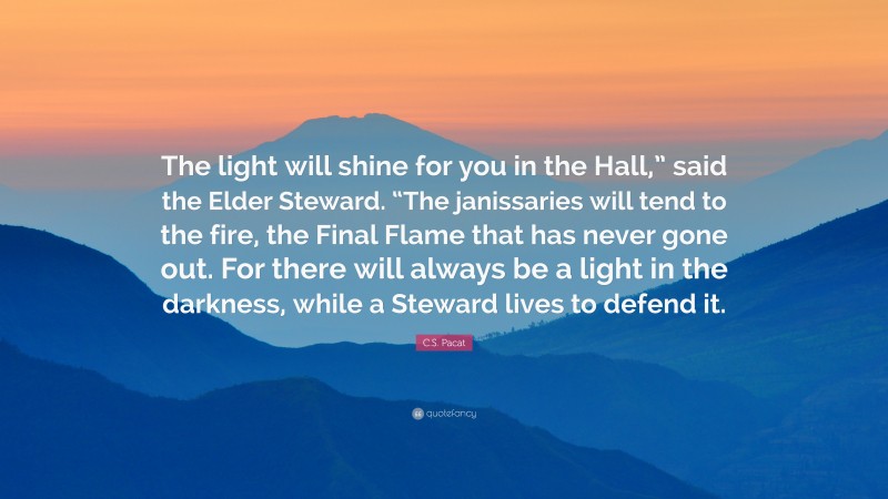 C.S. Pacat Quote: “The light will shine for you in the Hall,” said the Elder Steward. “The janissaries will tend to the fire, the Final Flame that has never gone out. For there will always be a light in the darkness, while a Steward lives to defend it.”