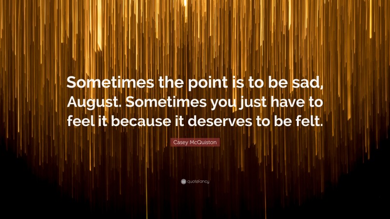 Casey McQuiston Quote: “Sometimes the point is to be sad, August. Sometimes you just have to feel it because it deserves to be felt.”