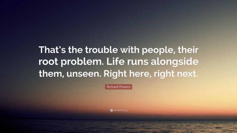 Richard Powers Quote: “That’s the trouble with people, their root problem. Life runs alongside them, unseen. Right here, right next.”