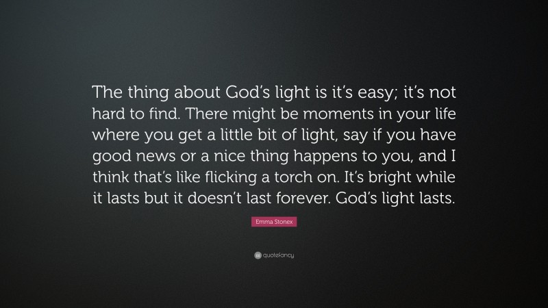 Emma Stonex Quote: “The thing about God’s light is it’s easy; it’s not hard to find. There might be moments in your life where you get a little bit of light, say if you have good news or a nice thing happens to you, and I think that’s like flicking a torch on. It’s bright while it lasts but it doesn’t last forever. God’s light lasts.”