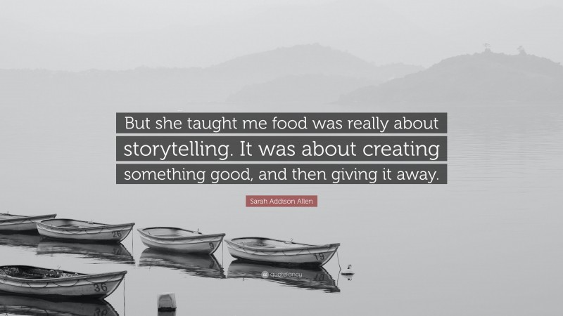 Sarah Addison Allen Quote: “But she taught me food was really about storytelling. It was about creating something good, and then giving it away.”