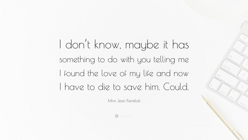 Mimi Jean Pamfiloff Quote: “I don’t know, maybe it has something to do with you telling me I found the love of my life and now I have to die to save him. Could.”