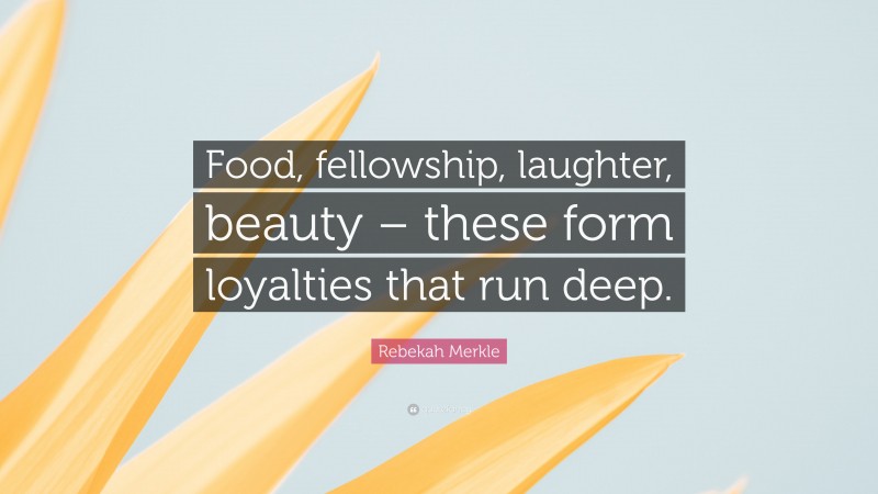 Rebekah Merkle Quote: “Food, fellowship, laughter, beauty – these form loyalties that run deep.”