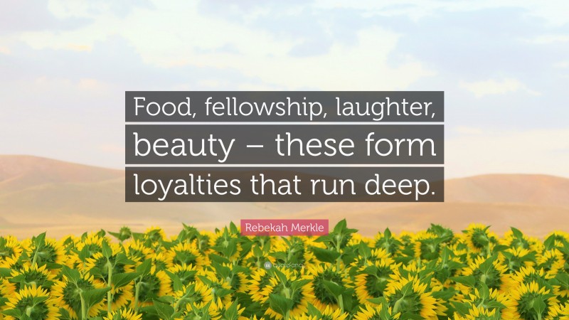 Rebekah Merkle Quote: “Food, fellowship, laughter, beauty – these form loyalties that run deep.”