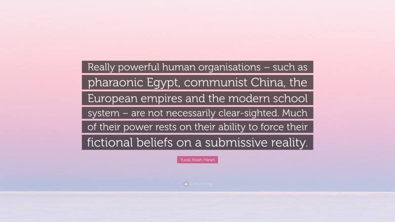 Yuval Noah Harari Quote: “Really powerful human organisations – such as pharaonic Egypt, communist China, the European empires and the modern school system – are not necessarily clear-sighted. Much of their power rests on their ability to force their fictional beliefs on a submissive reality.”