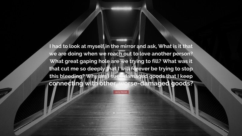 Jerry McGill Quote: “I had to look at myself in the mirror and ask, What is it that we are doing when we reach out to love another person? What great gaping hole are we trying to fill? What was it that cut me so deeply that I will forever be trying to stop this bleeding? Why am I such damaged goods that I keep connecting with other, worse-damaged goods?”