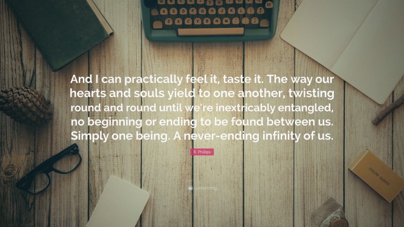 R. Phillips Quote: “And I can practically feel it, taste it. The way our hearts and souls yield to one another, twisting round and round until we’re inextricably entangled, no beginning or ending to be found between us. Simply one being. A never-ending infinity of us.”