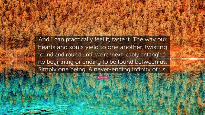 R. Phillips Quote: “And I can practically feel it, taste it. The way our hearts and souls yield to one another, twisting round and round until we’re inextricably entangled, no beginning or ending to be found between us. Simply one being. A never-ending infinity of us.”