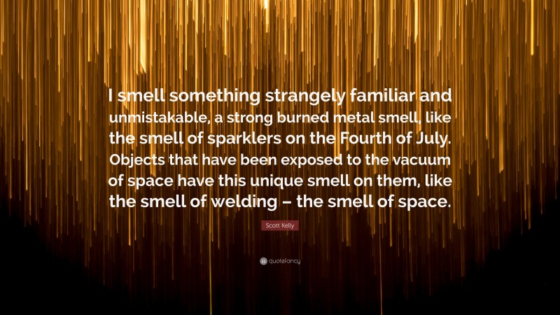 Scott Kelly Quote: “I smell something strangely familiar and unmistakable, a strong burned metal smell, like the smell of sparklers on the Fourth of July. Objects that have been exposed to the vacuum of space have this unique smell on them, like the smell of welding – the smell of space.”