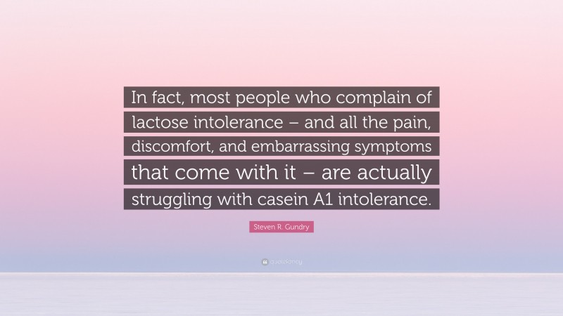 Steven R. Gundry Quote: “In fact, most people who complain of lactose intolerance – and all the pain, discomfort, and embarrassing symptoms that come with it – are actually struggling with casein A1 intolerance.”